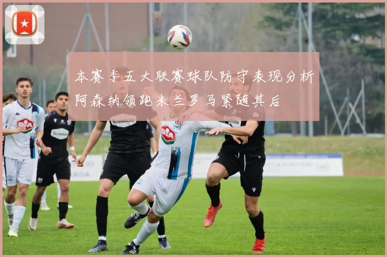 本赛季五大联赛球队防守表现分析阿森纳领跑米兰罗马紧随其后