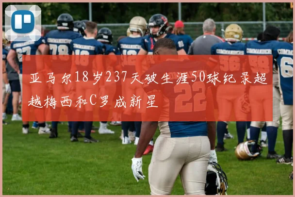 亚马尔18岁237天破生涯50球纪录超越梅西和C罗成新星