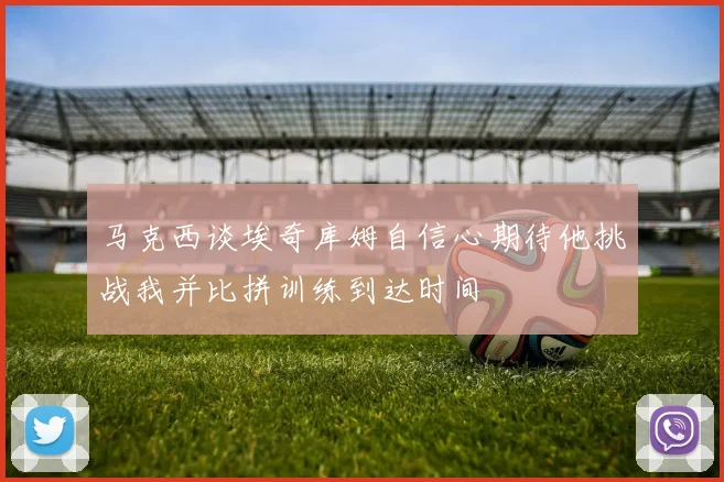 马克西谈埃奇库姆自信心期待他挑战我并比拼训练到达时间