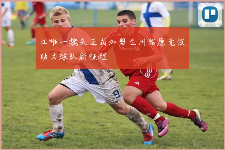 江唯一魏来正式加盟兰州陇原竞技助力球队新征程