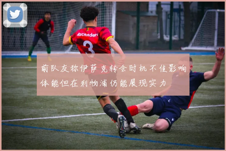 前队友称伊萨克转会时机不佳影响体能但在利物浦仍能展现实力