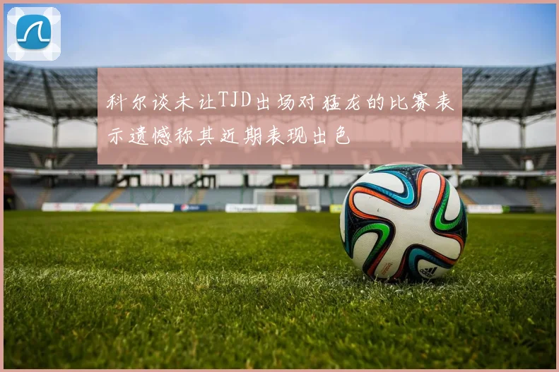 科尔谈未让TJD出场对猛龙的比赛表示遗憾称其近期表现出色