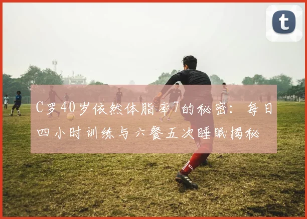 C罗40岁依然体脂率7的秘密：每日四小时训练与六餐五次睡眠揭秘