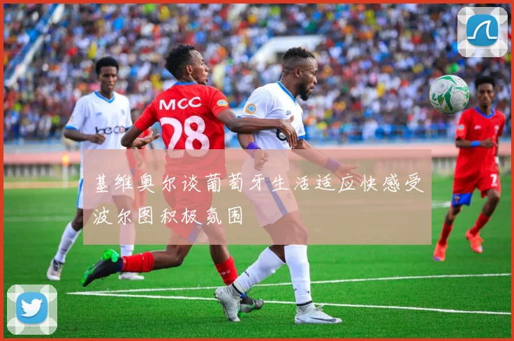 基维奥尔谈葡萄牙生活适应快感受波尔图积极氛围