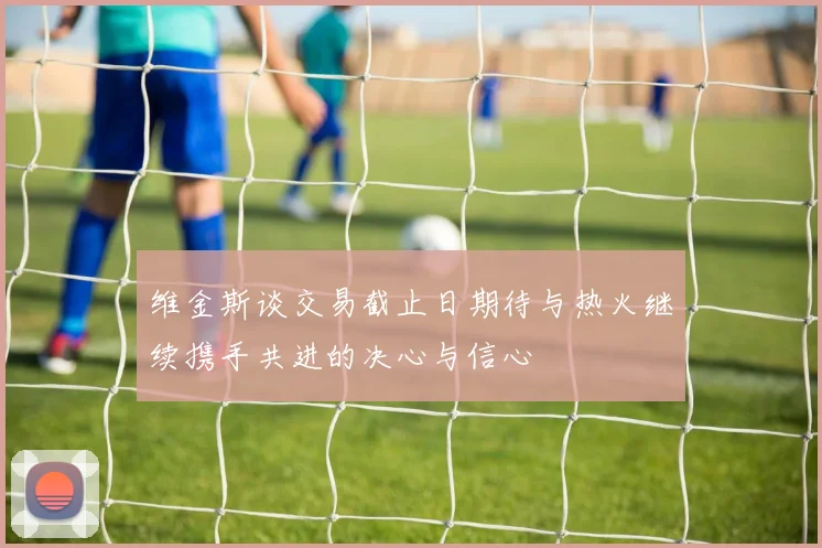 维金斯谈交易截止日期待与热火继续携手共进的决心与信心