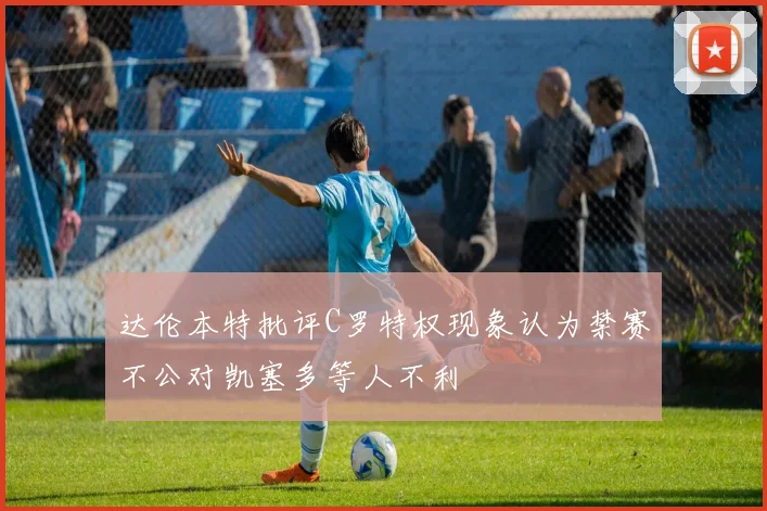 达伦本特批评C罗特权现象认为禁赛不公对凯塞多等人不利