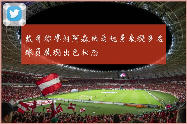 戴奇称零封阿森纳是优秀表现多名球员展现出色状态