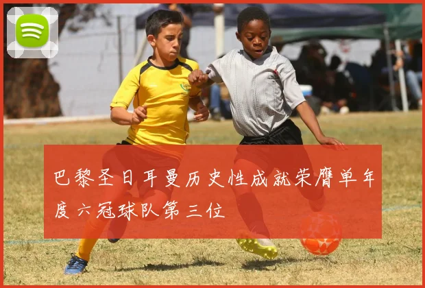 巴黎圣日耳曼历史性成就荣膺单年度六冠球队第三位