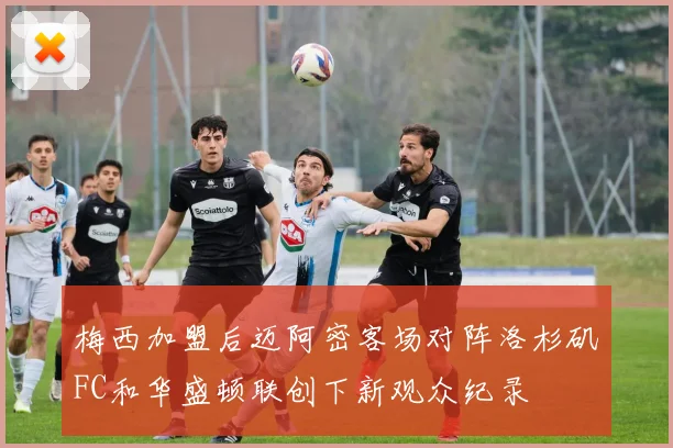 梅西加盟后迈阿密客场对阵洛杉矶FC和华盛顿联创下新观众纪录