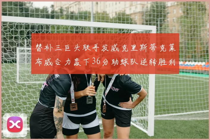 替补三巨头联手发威克里斯蒂克莱布威合力轰下36分助球队逆转胜利