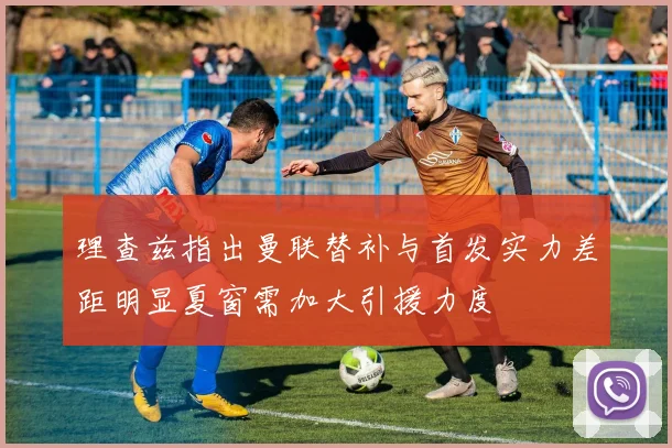 理查兹指出曼联替补与首发实力差距明显夏窗需加大引援力度