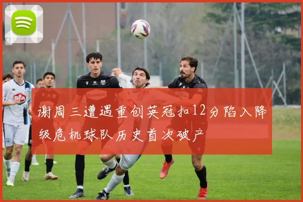 谢周三遭遇重创英冠扣12分陷入降级危机球队历史首次破产