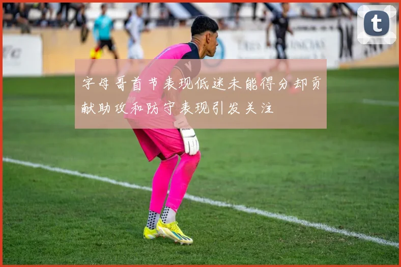 字母哥首节表现低迷未能得分却贡献助攻和防守表现引发关注
