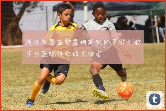 斯特劳瑟盛赞詹姆斯破纪录时刻称其为篮球传奇的见证者