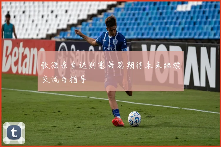 张源亲自送别塞蒂恩期待未来继续交流与指导