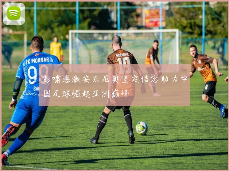 彭啸感激安东尼奥坚定信念助力中国足球崛起亚洲巅峰