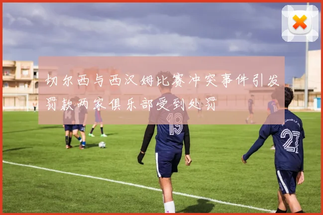切尔西与西汉姆比赛冲突事件引发罚款两家俱乐部受到处罚