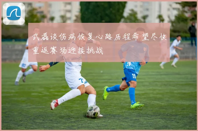 武磊谈伤病恢复心路历程希望尽快重返赛场迎接挑战
