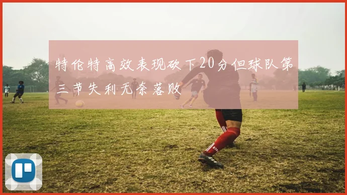 特伦特高效表现砍下20分但球队第三节失利无奈落败