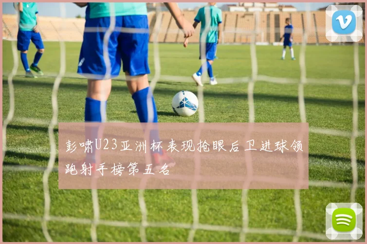 彭啸U23亚洲杯表现抢眼后卫进球领跑射手榜第五名