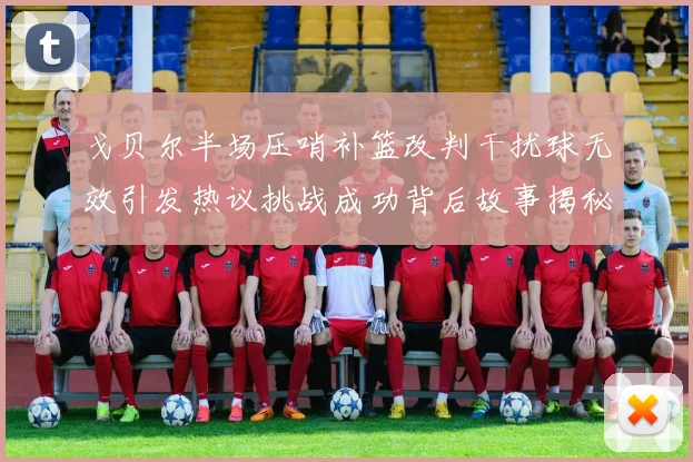 戈贝尔半场压哨补篮改判干扰球无效引发热议挑战成功背后故事揭秘