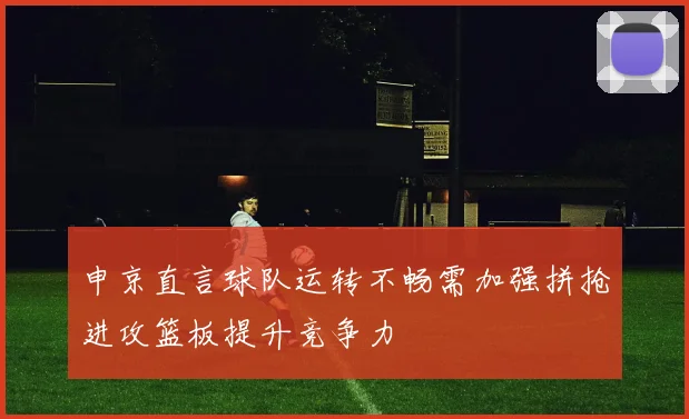 申京直言球队运转不畅需加强拼抢进攻篮板提升竞争力