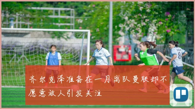 齐尔克泽准备在一月离队曼联却不愿意放人引发关注