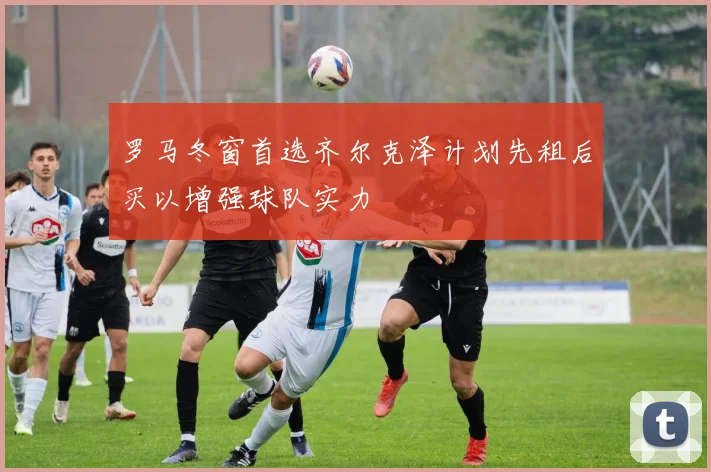 罗马冬窗首选齐尔克泽计划先租后买以增强球队实力