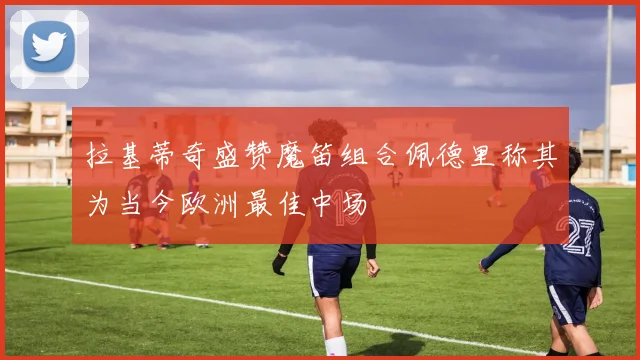 拉基蒂奇盛赞魔笛组合佩德里称其为当今欧洲最佳中场