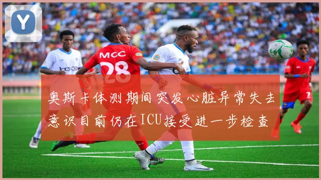 奥斯卡体测期间突发心脏异常失去意识目前仍在ICU接受进一步检查