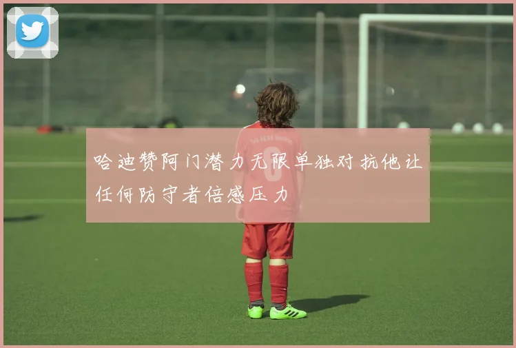 哈迪赞阿门潜力无限单独对抗他让任何防守者倍感压力