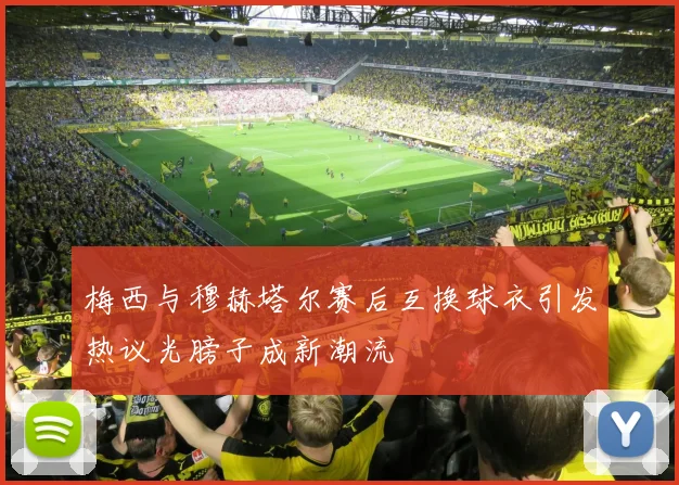 梅西与穆赫塔尔赛后互换球衣引发热议光膀子成新潮流