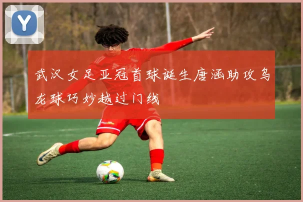 武汉女足亚冠首球诞生唐涵助攻乌龙球巧妙越过门线