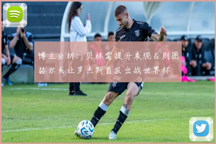 博主分析：贝林需提升表现否则图赫尔或让罗杰斯首发出战世界杯