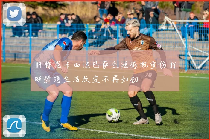 旧将昆卡回忆巴萨生涯感慨重伤打断梦想生活改变不再如初