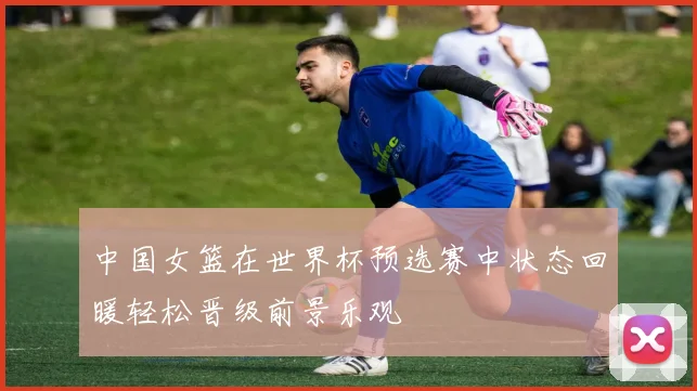 中国女篮在世界杯预选赛中状态回暖轻松晋级前景乐观