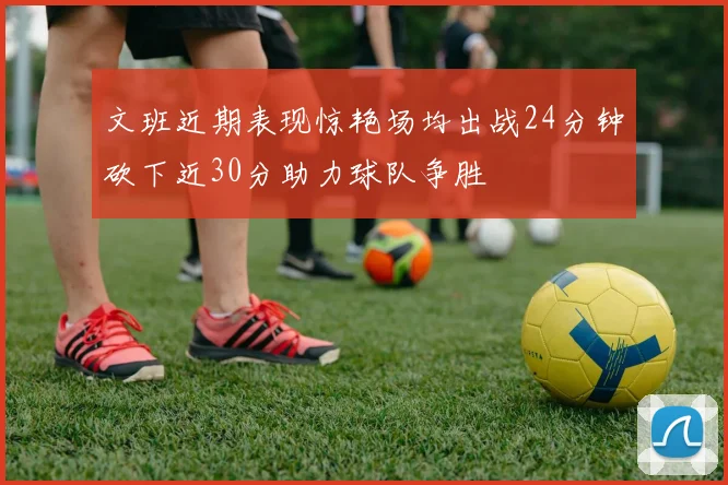 文班近期表现惊艳场均出战24分钟砍下近30分助力球队争胜