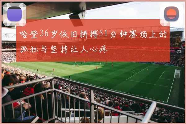 哈登36岁依旧拼搏51分钟赛场上的孤独与坚持让人心疼