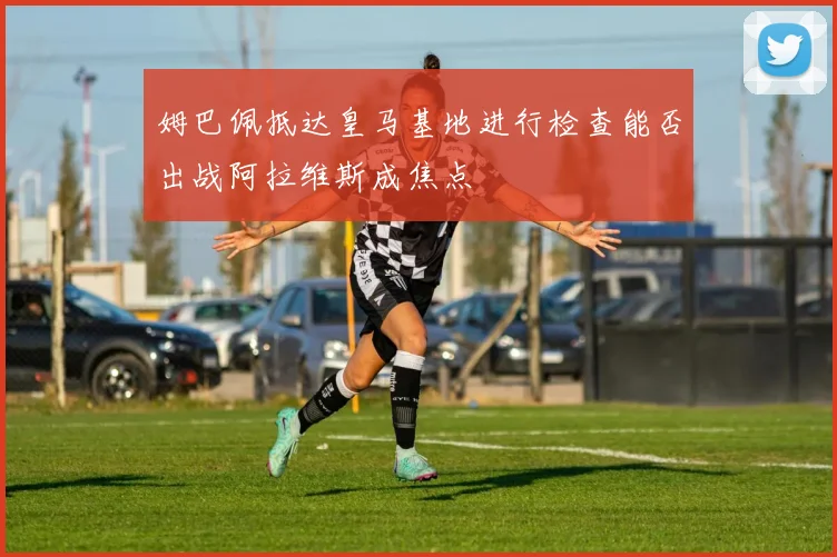 姆巴佩抵达皇马基地进行检查能否出战阿拉维斯成焦点