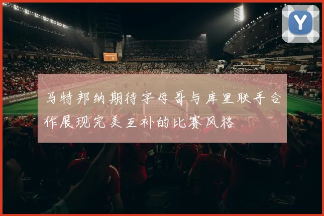 马特邦纳期待字母哥与库里联手合作展现完美互补的比赛风格