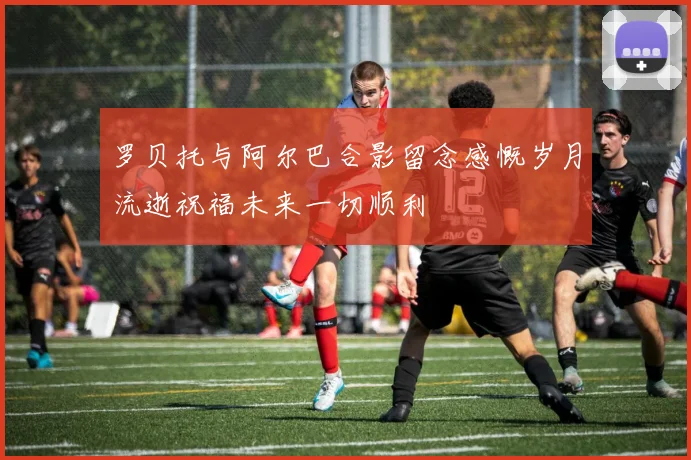罗贝托与阿尔巴合影留念感慨岁月流逝祝福未来一切顺利